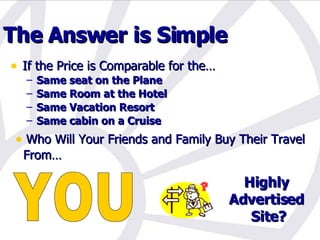 The Answer is Simple  If the Price is Comparable for the… Same seat on the Plane Same Room at the Hotel Same Vacation Resort Same cabin on a Cruise Highly Advertised Site? YOU Who Will Your Friends and Family Buy Their Travel From… Or 