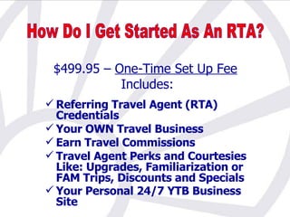 $499.95 –  One-Time Set Up Fee   Includes: Referring Travel Agent (RTA) Credentials Your OWN Travel Business Earn Travel Commissions Travel Agent Perks and Courtesies Like: Upgrades, Familiarization or FAM Trips, Discounts and Specials Your Personal 24/7 YTB Business Site   How Do I Get Started As An RTA? 