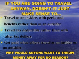 Travel as an insider, with perks and  benefits rather than as an outsider Travel tax deductible rather than with  after tax dollars Get paid when others travel as an insider or an outsider WHY WOULD ANYONE WANT TO THROW  MONEY AWAY FOR NO REASON? IF YOU ARE GOING TO TRAVEL  ANYWAY, DOESN’T IT JUST  MAKE SENSE TO… 