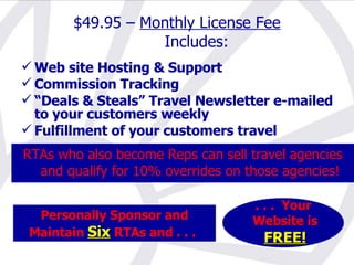 Personally Sponsor and Maintain  Six  RTAs and . . .   . . .  Your Website is FREE! $49.95 –  Monthly License Fee Includes: Web site Hosting & Support Commission Tracking “ Deals & Steals” Travel Newsletter e-mailed to your customers weekly Fulfillment of your customers travel RTAs who also become Reps can sell travel agencies and qualify for 10% overrides on those agencies! 