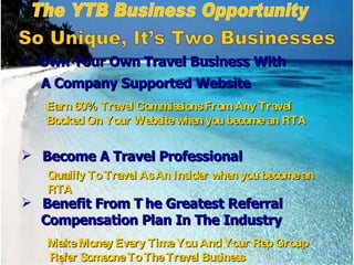 Qualify To Travel As An Insider when you become an RTA Earn 60% Travel Commissions From Any Travel Booked On Your Website when you become an RTA The YTB Business Opportunity So Unique, It’s Two Businesses Own Your Own Travel Business With A Company Supported Website Become A Travel Professional Benefit From T he Greatest Referral  Compensation Plan In The Industry Make Money Every Time You And Your Rep Group Refer Someone To The Travel Business 