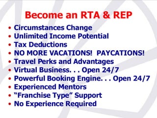 Become an RTA & REP Circumstances Change Unlimited Income Potential Tax Deductions  NO MORE VACATIONS!  PAYCATIONS! Travel Perks and Advantages Virtual Business. . . Open 24/7 Powerful Booking Engine. . . Open 24/7 Experienced Mentors “ Franchise Type” Support No Experience Required 