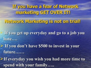 If you have a fear of Network marketing GET OVER IT! Network Marketing is not on trial! If you get up everyday and go to a job you hate…. If you don’t have $500 to invest in your future…… If everyday you wish you had more time to spend with your family…..  