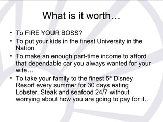 What is it worth… To FIRE YOUR BOSS? To put your kids in the finest University in the Nation  To make an enough part-time income to afford that dependable car you always wanted for your wife… To take your family to the finest 5* Disney Resort every summer for 30 days eating Lobster, Steak and seafood 24/7 without worrying about how you are going to pay for it.. 