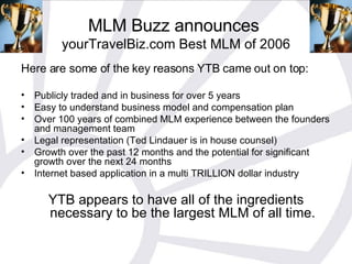MLM Buzz announces  yourTravelBiz.com Best MLM of 2006 Here are some of the key reasons YTB came out on top: Publicly traded and in business for over 5 years Easy to understand business model and compensation plan Over 100 years of combined MLM experience between the founders and management team Legal representation (Ted Lindauer is in house counsel) Growth over the past 12 months and the potential for significant growth over the next 24 months Internet based application in a multi TRILLION dollar industry YTB appears to have all of the ingredients necessary to be the largest MLM of all time. 