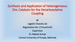 Synthesis and Application of Heterogeneous
Zinc Catalysts for the Decarboxylative
Coupling
BY
Jagdish Chandra Jat
Registration No: 17mscchm01
Supervisor
Dr. Rakesh Kumar
Central University of Punjab, Bathinda
 