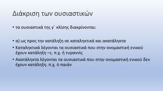 Διάκριση των ουσιαστικών
• τα ουσιαστικά της γ΄ κλίσης διακρίνονται:
• α) ως προς την κατάληξη σε καταληκτικά και ακατάληκτα
• Καταληκτικά λέγονται τα ουσιαστικά που στην ονομαστική ενικού
έχουν κατάληξη –ς. π.χ. ἡ τυραννὶς
• Ακατάληκτα λέγονται τα ουσιαστικά που στην ονομαστική ενικού δεν
έχουν κατάληξη. π.χ. ὁ παιὰν
 