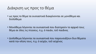 Διάκριση ως προς το θέμα
• ως προς το θέμα τα ουσιαστικά διακρίνονται σε μονόθεμα και
διπλόθεμα
• Μονόθεμα λέγονται τα ουσιαστικά που διατηρούν το αρχικό τους
θέμα σε όλες τις πτώσεις. π.χ. ὁ παιὰν, τοῦ παιᾶνος
• Διπλόθεμα λέγονται τα ουσιαστικά που παρουσιάζουν δυο θέματα
κατά την κλίση τους. π.χ. ὁ αὐχὴν, τοῦ αὐχένος
 