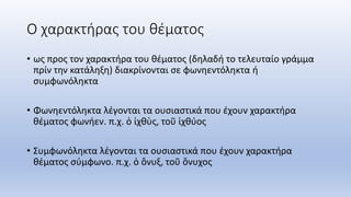 Ο χαρακτήρας του θέματος
• ως προς τον χαρακτήρα του θέματος (δηλαδή το τελευταίο γράμμα
πρίν την κατάληξη) διακρίνονται σε φωνηεντόληκτα ή
συμφωνόληκτα
• Φωνηεντόληκτα λέγονται τα ουσιαστικά που έχουν χαρακτήρα
θέματος φωνήεν. π.χ. ὁ ἰχθὺς, τοῦ ἰχθύος
• Συμφωνόληκτα λέγονται τα ουσιαστικά που έχουν χαρακτήρα
θέματος σύμφωνο. π.χ. ὁ ὄνυξ, τοῦ ὄνυχος
 