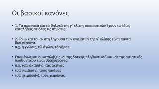 Οι βασικοί κανόνες
• 1. Τα αρσενικά και τα θηλυκά της γ΄ κλίσης ουσιαστικών έχουν τις ίδιες
καταλήξεις σε όλες τις πτώσεις.
• 2. Το -ι- και το -α- στη λήγουσα των ονομάτων της γ΄ κλίσης είναι πάντα
βραχύχρονα:
• π.χ. ἡ γνῶσις, τῷ ἀγῶνι, τὸ γῆρας.
• Επομένως και οι καταλήξεις -σι της δοτικής πληθυντικού και -ας της αιτιατικής
πληθυντικού είναι βραχύχρονες:
• π.χ. ταῖς ἀκτῖσι(ν), τὰς ἀκτῖνας
• τοῖς παιᾶσι(ν), τοὺς παιᾶνας
• τοῖς χειμῶσι(ν), τοὺς χειμῶνας.
 