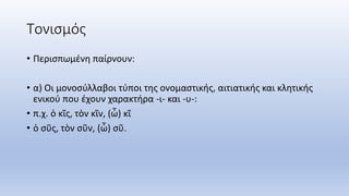 Τονισμός
• Περισπωμένη παίρνουν:
• α) Οι μονοσύλλαβοι τύποι της ονομαστικής, αιτιατικής και κλητικής
ενικού που έχουν χαρακτήρα -ι- και -υ-:
• π.χ. ὁ κῖς, τὸν κῖν, (ὦ) κῖ
• ὁ σῦς, τὸν σῦν, (ὦ) σῦ.
 