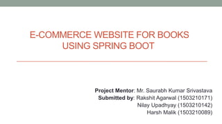 E-COMMERCE WEBSITE FOR BOOKS
USING SPRING BOOT
Project Mentor: Mr. Saurabh Kumar Srivastava
Submitted by: Rakshit Agarwal (1503210171)
Nilay Upadhyay (1503210142)
Harsh Malik (1503210089)
 