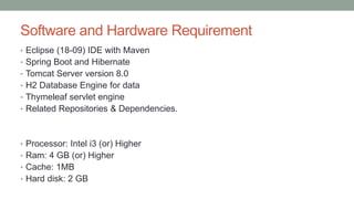 Software and Hardware Requirement
• Eclipse (18-09) IDE with Maven
• Spring Boot and Hibernate
• Tomcat Server version 8.0
• H2 Database Engine for data
• Thymeleaf servlet engine
• Related Repositories & Dependencies.
• Processor: Intel i3 (or) Higher
• Ram: 4 GB (or) Higher
• Cache: 1MB
• Hard disk: 2 GB
 