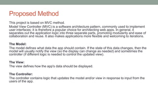 Proposed Method
This project is based on MVC method.
Model View Controller (MVC) is a software architecture pattern, commonly used to implement
user interfaces: it is therefore a popular choice for architecting web apps. In general, it
separates out the application logic into three separate parts, promoting modularity and ease of
collaboration and reuse. It also makes applications more flexible and welcoming to iterations.
The Model:
The model defines what data the app should contain. If the state of this data changes, then the
model will usually notify the view (so the display can change as needed) and sometimes the
controller (if different logic is needed to control the updated view).
The View:
The view defines how the app's data should be displayed.
The Controller:
The controller contains logic that updates the model and/or view in response to input from the
users of the app.
 