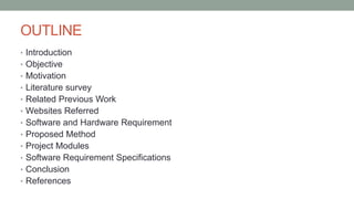 OUTLINE
• Introduction
• Objective
• Motivation
• Literature survey
• Related Previous Work
• Websites Referred
• Software and Hardware Requirement
• Proposed Method
• Project Modules
• Software Requirement Specifications
• Conclusion
• References
 