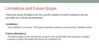 Limitations and Future Scope
There are some limitations for the current system to which solutions can be
provided as a future development:
Limitation
• Card validation is not done. Third party proprietary software can be used for validation check.
Future directions
• The Administrator of the web site can be given more functionality, like looking at a specific
customer’s profile, the books that have to be reordered, etc.
 