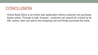 CONCLUSION
• Online Book Store is an online web application where customer can purchase
books online. Through a web browser , customer can search for a book by its
title ,author, later can add to the shopping cart and finally purchase the book.
 