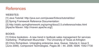 References
WEBSITES:
[1] Java Tutorial: http://java.sun.com/javaee/5/docs/tutorial/doc/
[2] Spring Framework Reference Documentation:
[3] http://static.springframework.org/spring/docs/2.5.x/reference/index.html
[Apache Maven: http://maven.apache.org/]
BOOKS:
[1] Online bookstore - A new trend in textbook sales management for services
marketing - Prathamesh Muzumdar - The University of Texas at Arlington
[2] Chris Richardson. Untangling enterprise Java. Queue. Volume 4, Issue 5
(June 2006). Component Technologies. Pages:36 – 44. 2006. ISSN: 1542-7730
 