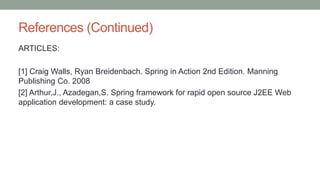 References (Continued)
ARTICLES:
[1] Craig Walls, Ryan Breidenbach. Spring in Action 2nd Edition. Manning
Publishing Co. 2008
[2] Arthur,J., Azadegan,S. Spring framework for rapid open source J2EE Web
application development: a case study.
 