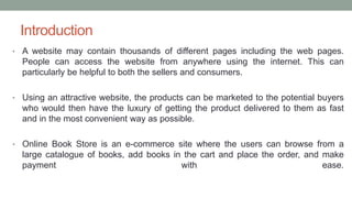 Introduction
• A website may contain thousands of different pages including the web pages.
People can access the website from anywhere using the internet. This can
particularly be helpful to both the sellers and consumers.
• Using an attractive website, the products can be marketed to the potential buyers
who would then have the luxury of getting the product delivered to them as fast
and in the most convenient way as possible.
• Online Book Store is an e-commerce site where the users can browse from a
large catalogue of books, add books in the cart and place the order, and make
payment with ease.
 