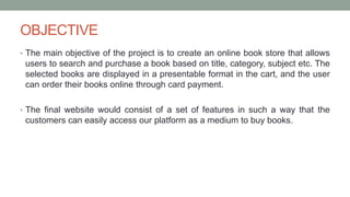 OBJECTIVE
• The main objective of the project is to create an online book store that allows
users to search and purchase a book based on title, category, subject etc. The
selected books are displayed in a presentable format in the cart, and the user
can order their books online through card payment.
• The final website would consist of a set of features in such a way that the
customers can easily access our platform as a medium to buy books.
 