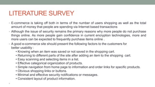 LITERATURE SURVEY
• E-commerce is taking off both in terms of the number of users shopping as well as the total
amount of money that people are spending via Internet based transactions
• Although the issue of security remains the primary reasons why more people do not purchase
things online. As more people gain confidence in current encryption technologies, more and
more users can be expected to frequently purchase items online .
• A good e-commerce site should present the following factors to the customers for
better usability :
• Knowing when an item was saved or not saved in the shopping cart.
• Returning to different parts of the site after adding an item to the shopping cart.
• Easy scanning and selecting items in a list.
• Effective categorical organization of products.
• Simple navigation from home page to information and order links for specific products.
• Obvious shopping links or buttons.
• Minimal and effective security notifications or messages.
• Consistent layout of product information.
•
 