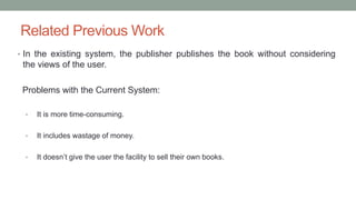 Related Previous Work
• In the existing system, the publisher publishes the book without considering
the views of the user.
Problems with the Current System:
• It is more time-consuming.
• It includes wastage of money.
• It doesn’t give the user the facility to sell their own books.
 