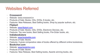 Websites Referred
• Crossword
 Website: www.crossword.in
 Products of Sale: Books, CDs, DVDs, E-books, etc.
 Features: New Releases, Best Selling books, Shop by popular authors, etc.
• Flipkart
 Website: www.flipkart.com
 Products of Sale: Books, CDs, DVDs, Electronic Devices, etc.
 Features: Top new books, Best Selling books, Pre-Order books, etc.
• Indiabookstore
 Website: www.bookadda.com
 Products of Sale: Books
 Features: It gives comparative rates of books offered by different online bookstores.
• Bookchor.com
 Website: www.bookchor.com
 Products of Sale: Books
 Features: New Release, Best Selling books, Awards winning books, etc.
 