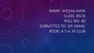 NAME: AYESHA AMIN
CLASS: BSCN
ROLL NO: 40
SUBMITTED TO: SIR ISMAIL
BOOK: A 5 A. M CLUB
 