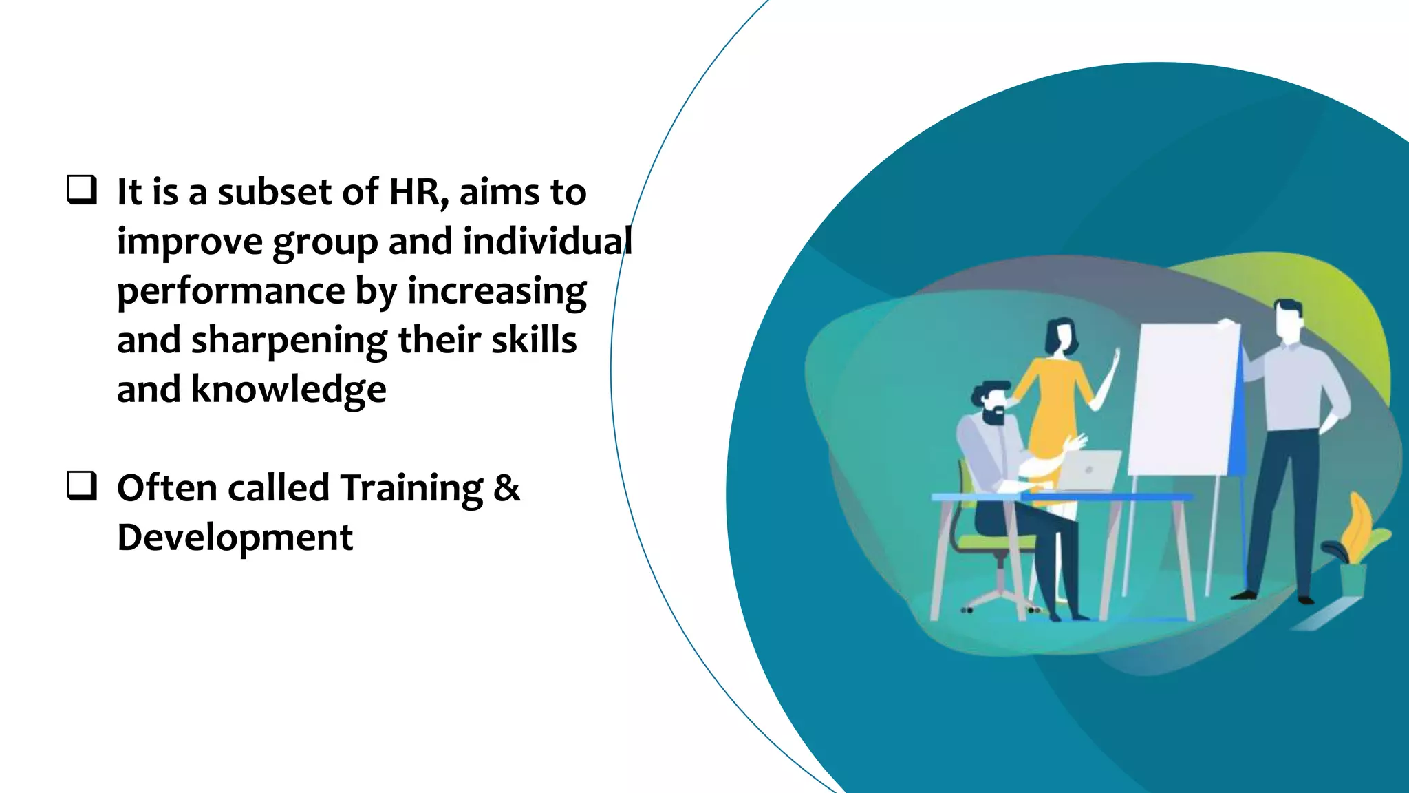  It is a subset of HR, aims to
improve group and individual
performance by increasing
and sharpening their skills
and knowledge
 Often called Training &
Development
 