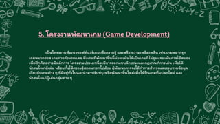 5. โครงงานพัฒนาเกม (Game Development)
เป็นโครงงานพัฒนาซอฟต์แวร์เกมเพื่อความรู้ และหรือ ความเพลิดเพลิน เช่น เกมหมากรุก
เกมหมากฮอส เกมการคานวณเลข ซึ่งเกมที่พัฒนาขึ้นนี้น่าจะเน้นให้เป็นเกมที่ไม่รุนแรง เน้นการใช้สมอง
เพื่อฝึกคิดอย่างมีหลักการ โครงงานประเภทนี้จะมีการออกแบบลักษณะและกฎเกณฑ์การเล่น เพื่อให้
น่าสนใจเก่ผู้เล่น พร้อมทั้งให้ความรู้สอดแทรกไปด้วย ผู้พัฒนาควรจะได้ทาการสารวจและรวบรวมข้อมูล
เกี่ยวกับเกมต่าง ๆ ที่มีอยู่ทั่วไปและนามาปรับปรุงหรือพัฒนาขึ้นใหม่เพื่อให้ป็นเกมที่แปลกใหม่ และ
น่าสนใจแก่ผู้เล่นกลุ่มต่าง ๆ
 