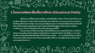 1.โครงงานพัฒนาสื่อเพื่อการศึกษา (Educational Media)
เป็นโครงงานที่ใช้คอมพิวเตอร์ในการผลิตสื่อเพื่อการศึกษา โดยการสร้างโปรแกรม
บทเรียน หรือหน่วยการเรียน ซึ่งอาจจะต้องมีภาคแบบฝึกหัด บททบทวน และคาถามคาตอบ
ไว้พร้อม ผู้เรียนสามารถเรียนแบบรายบุคคลหรือรายกลุ่ม การสอนโดยใช้คอมพิวเตอร์ช่วยนี้
ถือว่าเครื่องคอมพิวเตอร์เป็นอุปกรณ์การสอน ไม่ใช่เป็นครูผู้สอน ซึ่งอาจเป็นการพัฒนา
บทเรียนแบบ Online ให้นักเรียนเข้ามาศึกษาด้วยตนเองก็ได้
โครงงานประเภทนี้สามารถพัฒนาขึ้นเพื่อใช้ประกอบการสอนในวิชาต่าง ๆ ไม่ว่าจะ
เป็นสาขาคอมพิวเตอร์ วิชาคณิตศาสตร์ วิชาวิทยาศาสตร์ วิชาสังคม วิชาชีพอื่น ๆ ฯลฯ โดย
นักเรียนอาจคัดเลือกหัวข้อที่นักเรียนทั่วไปที่ทาความเข้าใจ ยาก มาเป็นหัวข้อในการพัฒนา
โปรแกรมบทเรียน ตัวอย่างเช่น โปรแกรมสอนวิธีการใช้งาน ระบบสุริยะจักรวาล โปรแกรม
แบบทดสอบวิชาต่าง ๆ
 