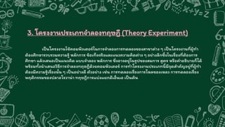 3. โครงงานประเภทจาลองทฤษฎี (Theory Experiment)
เป็นโครงงานใช้คอมพิวเตอร์ในการจาลองการทดลองของสาขาต่าง ๆ เป็นโครงงานที่ผู้ทา
ต้องศึกษารวบรวมความรู้ หลักการ ข้อเท็จจริงและแนวความคิดต่าง ๆ อย่างลึกซึ้งในเรื่องที่ต้องการ
ศึกษา แล้วเสนอเป็นแนวคิด แบบจาลอง หลักการ ซึ่งอาจอยู่ในรูปของสมการ สูตร หรือคาอธิบายก็ได้
พร้อมทั้งนาเสนอวิธีการจาลองทฤษฎีด้วยคอมพิวเตอร์ การทาโครงงานประเภทนี้มีจุดสาคัญอยู่ที่ผู้ทา
ต้องมีความรู้เรื่องนั้น ๆ เป็นอย่างดี ตัวอย่าง เช่น การทดลองเรื่องการไหลของเหลว การทดลองเรื่อง
พฤติกรรมของปลาอโรวาน่า ทฤษฎีการแบ่งแยกดีเอ็นเอ เป็นต้น
 