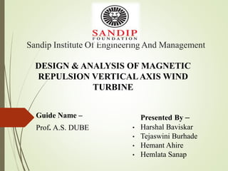 Sandip Institute Of Engineering And Management
Guide Name –
Prof. A.S. DUBE
Presented By –
• Harshal Baviskar
• Tejaswini Burhade
• Hemant Ahire
• Hemlata Sanap
DESIGN & ANALYSIS OF MAGNETIC
REPULSION VERTICALAXIS WIND
TURBINE
 