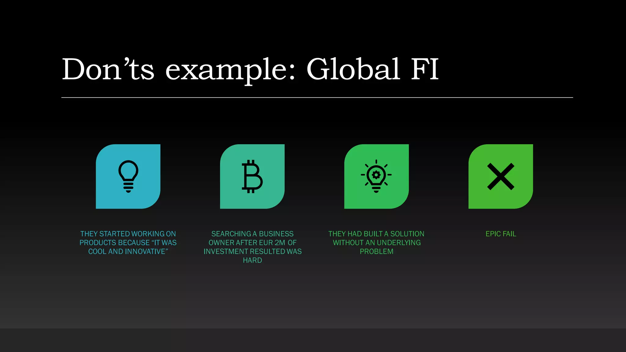 Don’ts example: Global FI
THEY STARTED WORKING ON
PRODUCTS BECAUSE “IT WAS
COOL AND INNOVATIVE”
SEARCHING A BUSINESS
OWNER AFTER EUR 2M OF
INVESTMENT RESULTED WAS
HARD
THEY HAD BUILT A SOLUTION
WITHOUT AN UNDERLYING
PROBLEM
EPIC FAIL
 