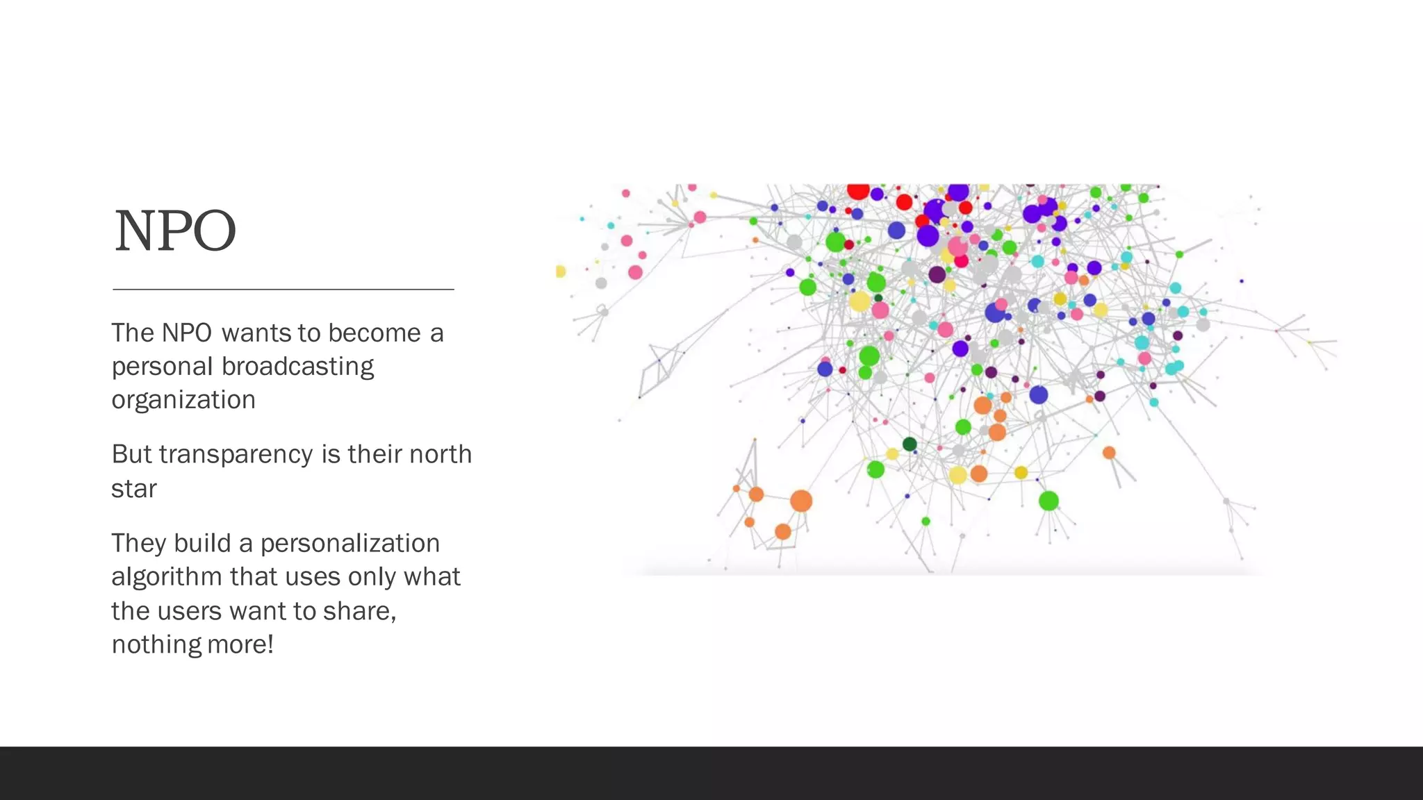 NPO
The NPO wants to become a
personal broadcasting
organization
But transparency is their north
star
They build a personalization
algorithm that uses only what
the users want to share,
nothing more!
 