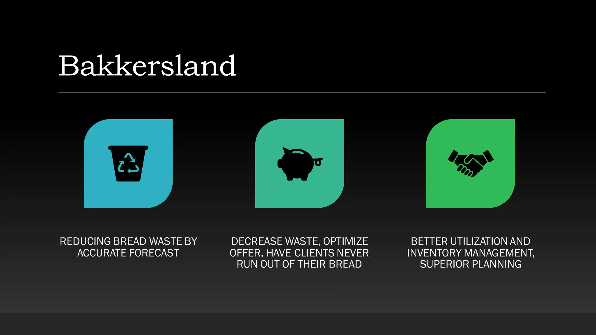 Bakkersland
REDUCING BREAD WASTE BY
ACCURATE FORECAST
DECREASE WASTE, OPTIMIZE
OFFER, HAVE CLIENTS NEVER
RUN OUT OF THEIR BREAD
BETTER UTILIZATION AND
INVENTORY MANAGEMENT,
SUPERIOR PLANNING
 