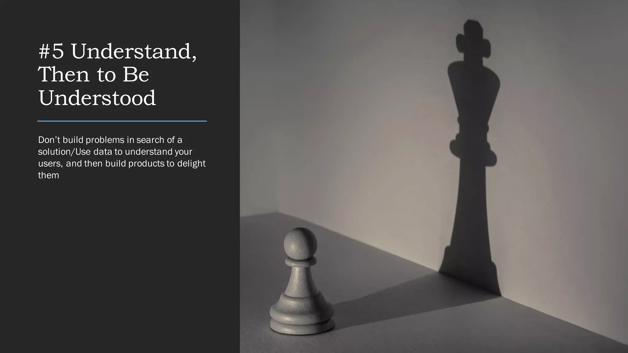 #5 Understand,
Then to Be
Understood
Don’t build problems in search of a
solution/Use data to understand your
users, and then build products to delight
them
 