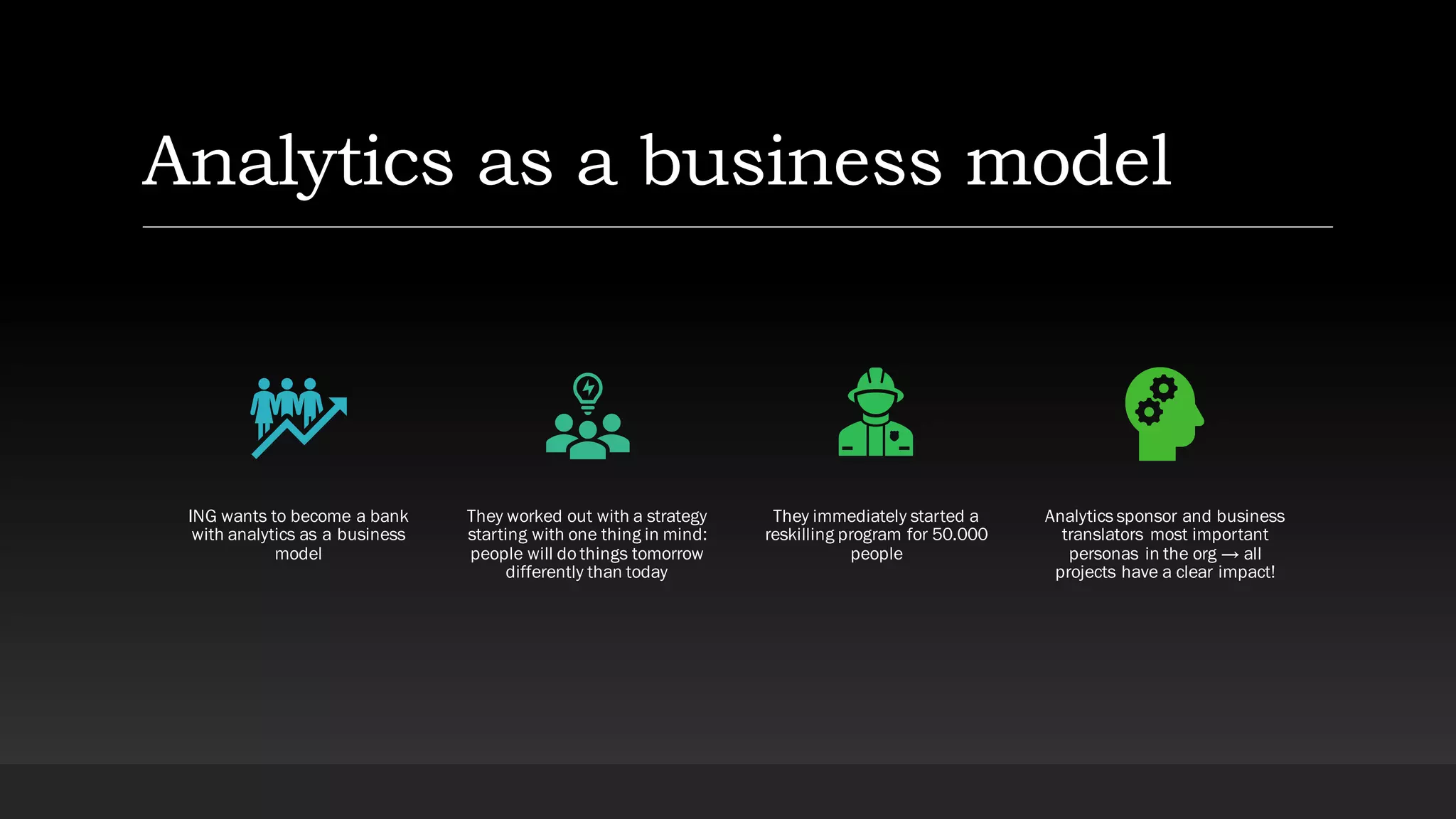 Analytics as a business model
ING wants to become a bank
with analytics as a business
model
They worked out with a strategy
starting with one thing in mind:
people will do things tomorrow
differently than today
They immediately started a
reskilling program for 50.000
people
Analytics sponsor and business
translators most important
personas in the org → all
projects have a clear impact!
 