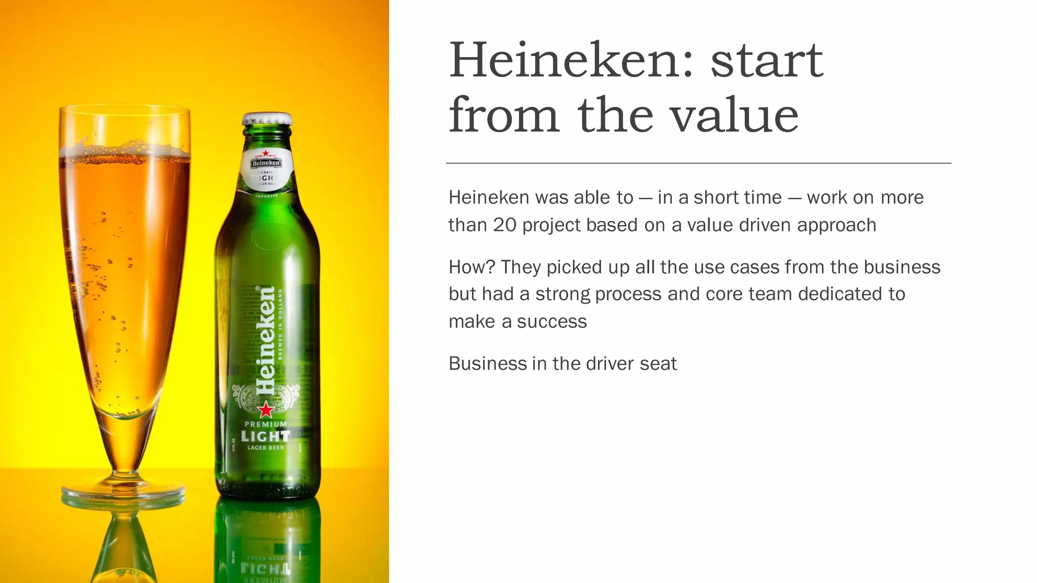 Heineken: start
from the value
Heineken was able to — in a short time — work on more
than 20 project based on a value driven approach
How? They picked up all the use cases from the business
but had a strong process and core team dedicated to
make a success
Business in the driver seat
 