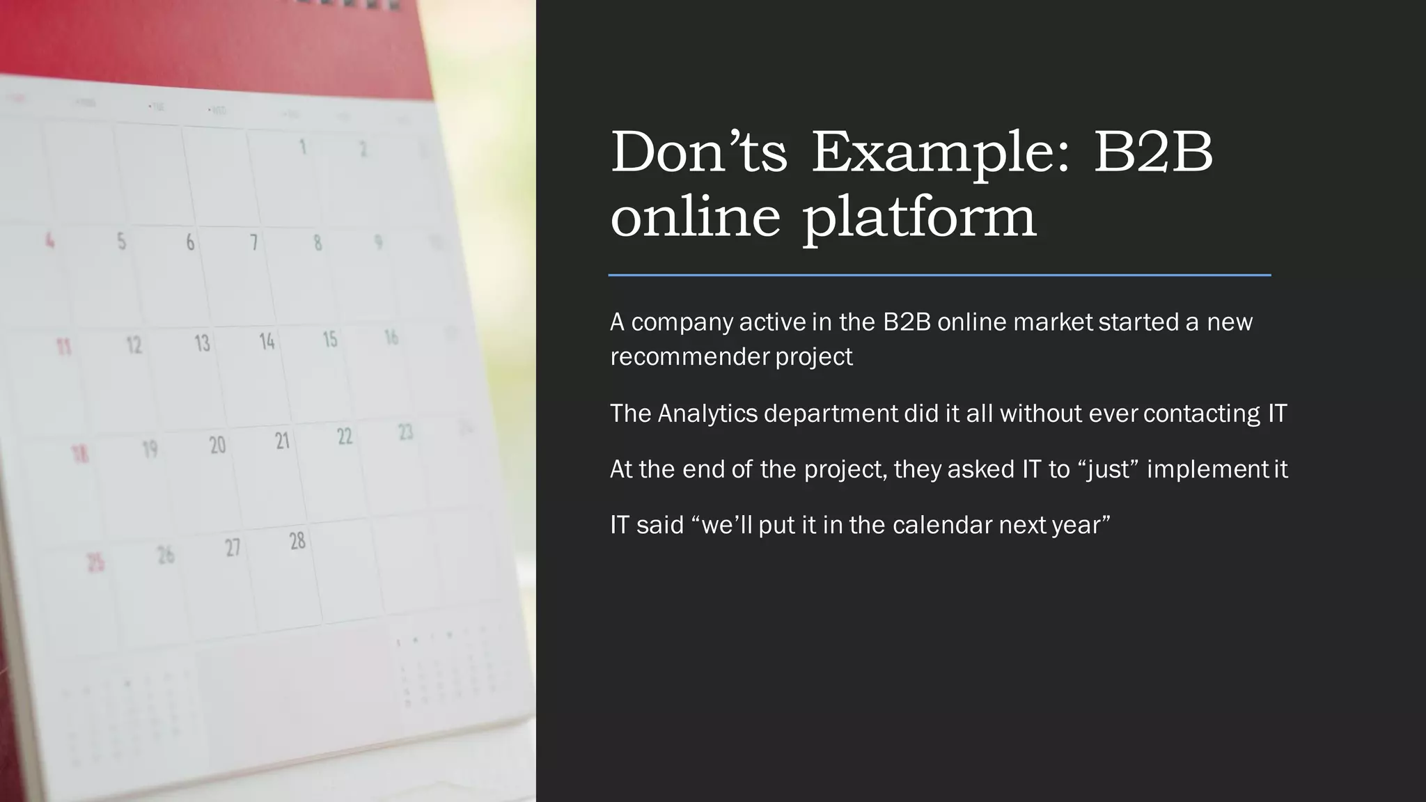 Don’ts Example: B2B
online platform
A company active in the B2B online market started a new
recommender project
The Analytics department did it all without ever contacting IT
At the end of the project, they asked IT to “just” implementit
IT said “we’ll put it in the calendar next year”
 