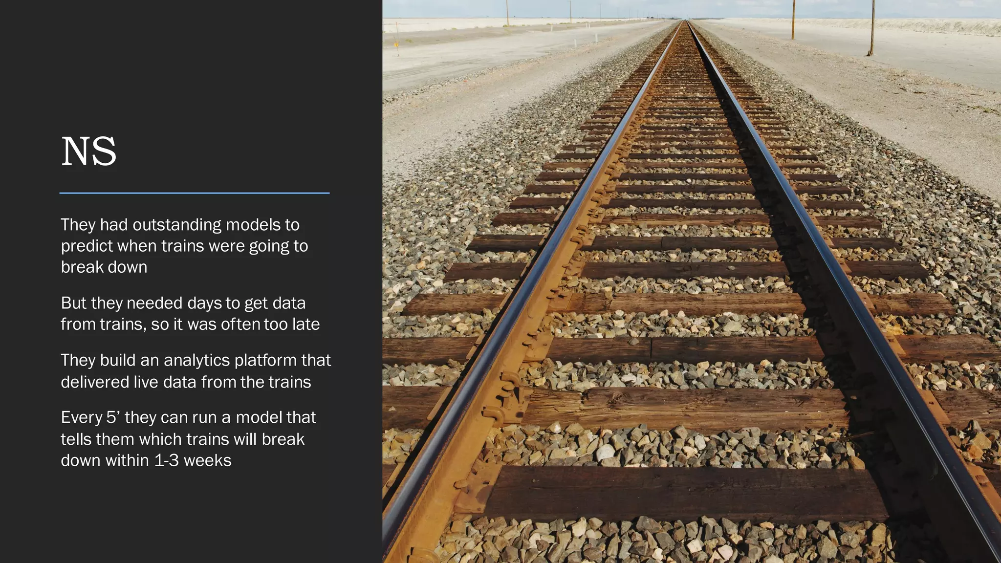 NS
They had outstanding models to
predict when trains were going to
break down
But they needed days to get data
from trains, so it was often too late
They build an analytics platform that
delivered live data from the trains
Every 5’ they can run a model that
tells them which trains will break
down within 1-3 weeks
 