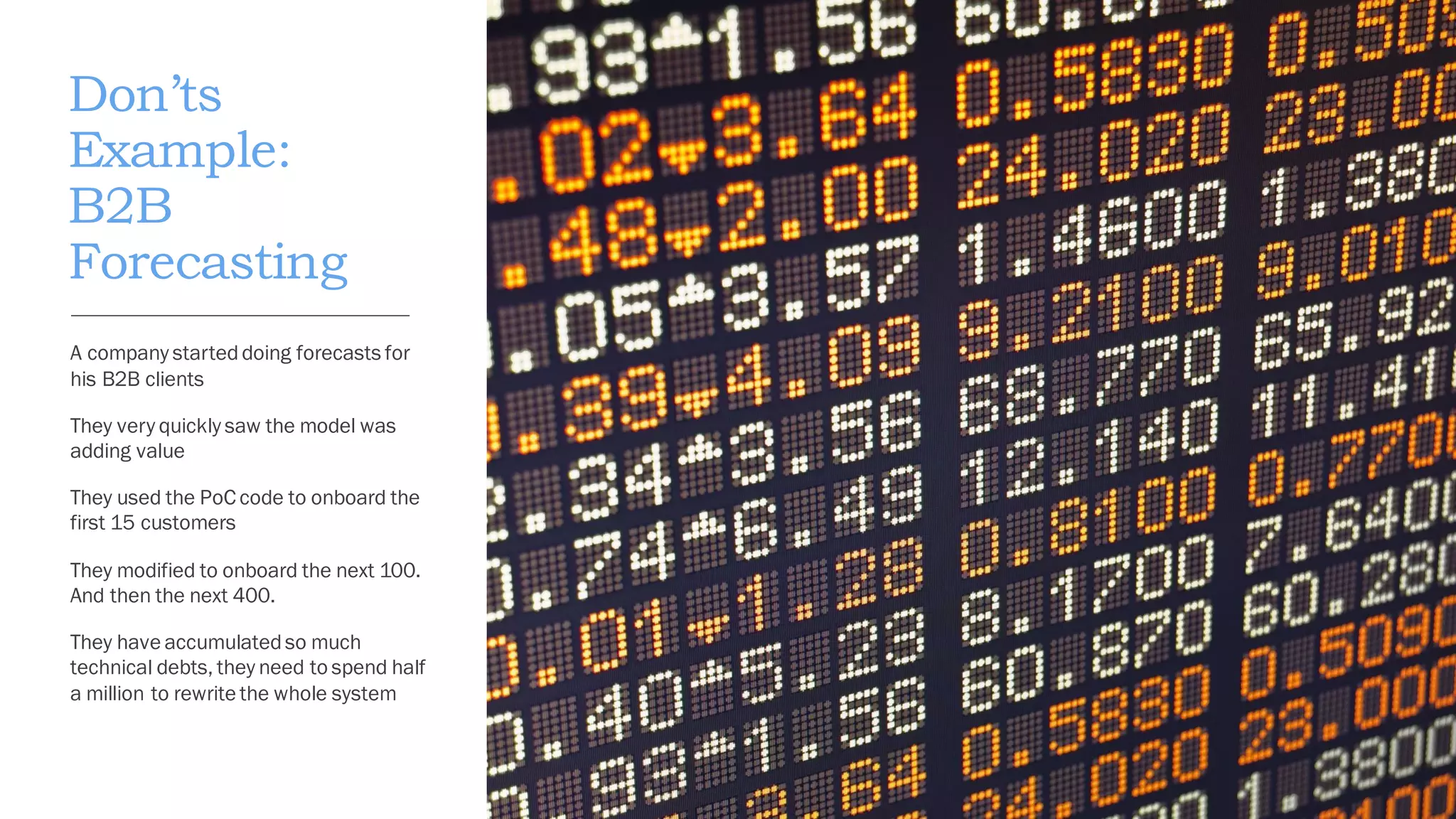 Don’ts
Example:
B2B
Forecasting
A company starteddoing forecasts for
his B2B clients
They very quickly saw the model was
adding value
They used the PoC code to onboard the
first 15 customers
They modified to onboard the next 100.
And then the next 400.
They have accumulatedso much
technical debts, they need to spend half
a million to rewrite the whole system
 