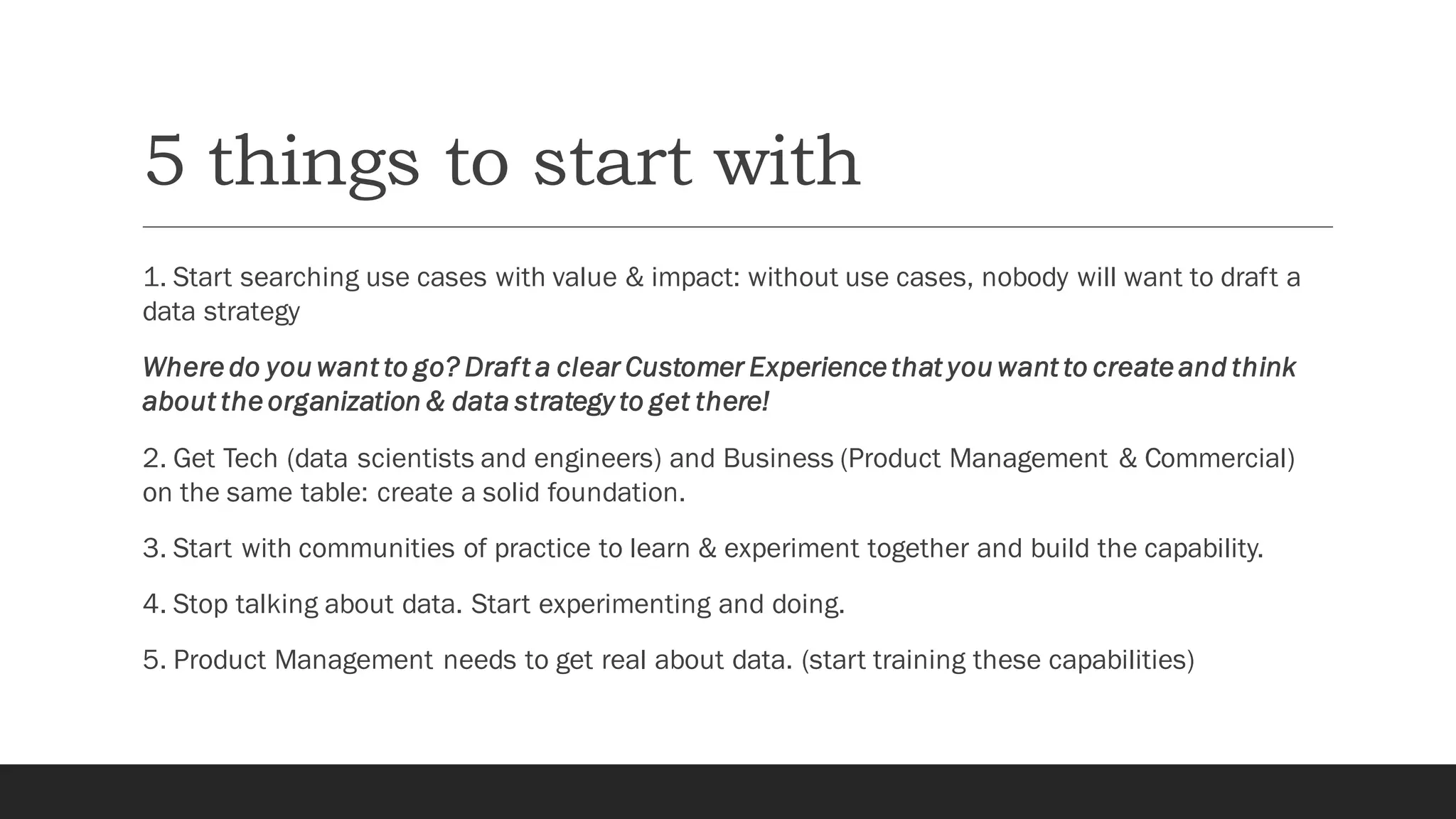 5 things to start with
1. Start searching use cases with value & impact: without use cases, nobody will want to draft a
data strategy
Where do you want to go? Draft a clear Customer Experience that you want to create and think
about the organization & data strategy to get there!
2. Get Tech (data scientists and engineers) and Business (Product Management & Commercial)
on the same table: create a solid foundation.
3. Start with communities of practice to learn & experiment together and build the capability.
4. Stop talking about data. Start experimenting and doing.
5. Product Management needs to get real about data. (start training these capabilities)
 