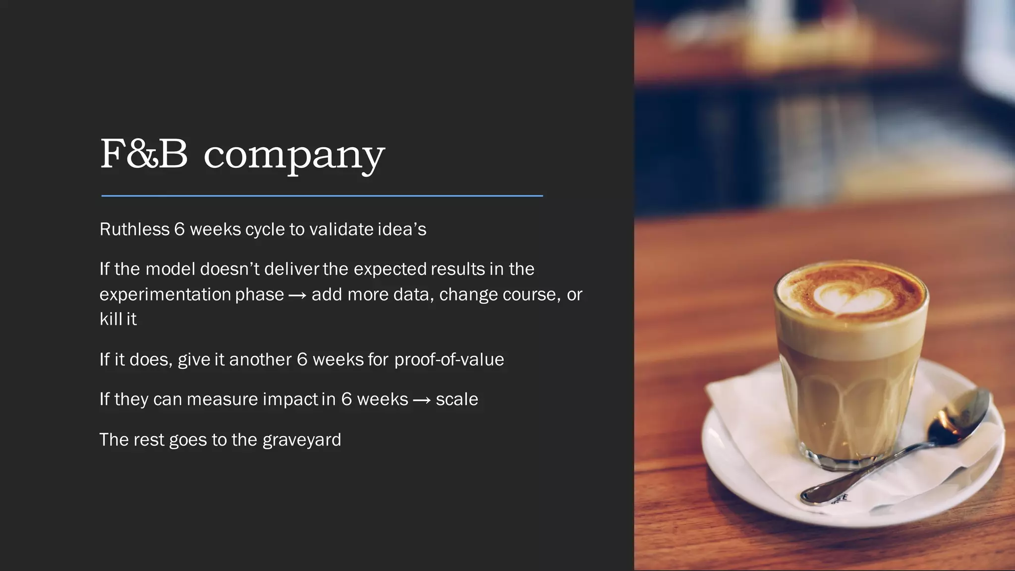 F&B company
Ruthless 6 weeks cycle to validate idea’s
If the model doesn’t deliver the expected results in the
experimentation phase → add more data, change course, or
kill it
If it does, give it another 6 weeks for proof-of-value
If they can measure impactin 6 weeks → scale
The rest goes to the graveyard
 