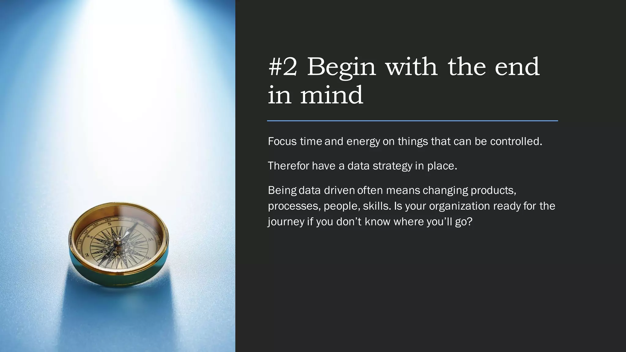 #2 Begin with the end
in mind
Focus time and energy on things that can be controlled.
Therefor have a data strategy in place.
Being data driven often means changing products,
processes, people, skills. Is your organization ready for the
journey if you don’t know where you’ll go?
 