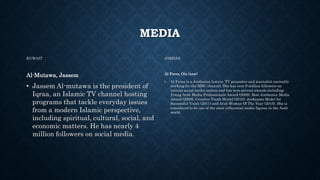 MEDIA
KUWAIT
Al-Mutawa, Jassem
• Jassem Al-mutawa is the president of
Iqraa, an Islamic TV channel hosting
programs that tackle everyday issues
from a modern Islamic perspective,
including spiritual, cultural, social, and
economic matters. He has nearly 4
million followers on social media.
JORDAN
Al-Fares, Ola (new)
• Al-Fares is a Jordanian lawyer, TV presenter and journalist currently
working for the MBC channel. She has over 9 million followers on
various social media outlets and has won several awards including:
Young Arab Media Professionals Award (2009), Best Jordanian Media
Award (2009), Creative Youth Shield (2010), Jordanian Model for
Successful Youth (2011) and Arab Woman Of The Year (2015). She is
considered to be one of the most influential media figures in the Arab
world.
 