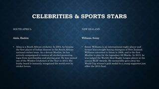 CELEBRITIES & SPORTS STARS
SOUTH AFRICA
Amla, Hashim
• Alma is a South African cricketer. In 2004, he became
the first player of Indian descent in the South African
national cricket team. As a devout Muslim, he has
actively campaigned to remove all alcohol-promoting
logos from merchandise and playing gear. He was named
one of the Wisden Cricketers of the Year in 2013. His
bushy beard is instantly recognized the world over by
cricket lovers.
NEW ZEALAND
Williams, Sonny
• Sonny Williams is an international rugby player and
former heavyweight boxing champion of New Zealand.
Williams converted to Islam in 2008, and is the first
Muslim to play for the legendary All Blacks. In 2013, he
was judged the World’s Best Rugby League player at the
annual RLIF Awards. He memorably gave away his
World Cup winner's gold medal to a young supporter just
aMer the 2015 final.
 