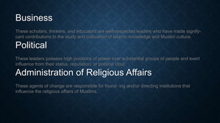 Business
These scholars, thinkers, and educators are well-respected leaders who have made signify-
cant contributions to the study and cultivation of Islamic knowledge and Muslim culture.
Political
These leaders possess high positions of power over substantial groups of people and exert
influence from their status, reputation, or political clout.
Administration of Religious Affairs
These agents of change are responsible for found- ing and/or directing institutions that
influence the religious affairs of Muslims.
 