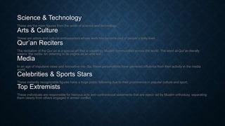 Science & Technology
These are the main figures from the world of science and technology.
Arts & Culture
These are artists and cultural ambassadors whose work has become part of people’s daily lives.
Qur’an Reciters
The recitation of the Qur’an is a special art that is valued by Muslim communities across the world. The word al-Qur’an literally
means ‘the recite- tin’ referring to its origins as an oral text.
Media
In an age of impulsive news and innovative me- dia, these personalities have garnered influence from their activity in the media
world.
Celebrities & Sports Stars
These instantly recognizable figures have a huge public following due to their prominence in popular culture and sport.
Top Extremists
These individuals are responsible for heinous acts and controversial statements that are reject- ed by Muslim orthodoxy, separating
them clearly from others engaged in armed conflict.
 